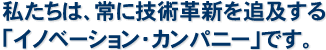 私たちは、常に技術革新を追及する「イノベーション・カンパニー」です。